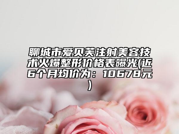 聊城市爱贝芙注射美容技术火爆整形价格表曝光(近6个月均价为：10678元)