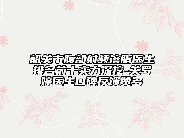 韶关市腹部射频溶脂医生排名前十实力深挖-关罗婷医生口碑反馈赞多