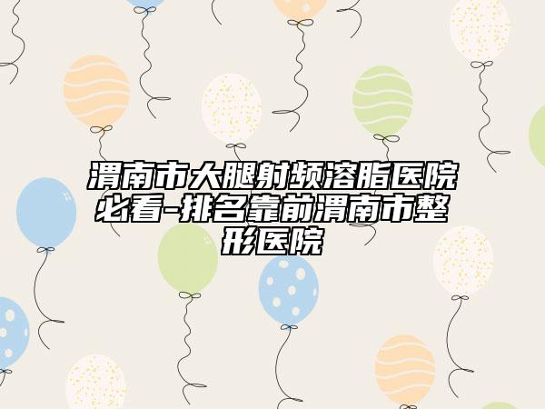渭南市大腿射频溶脂医院必看-排名靠前渭南市整形医院