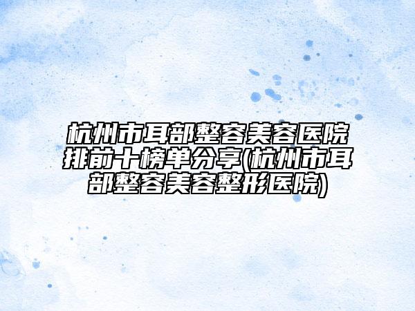 杭州市耳部整容美容医院排前十榜单分享(杭州市耳部整容美容整形医院)