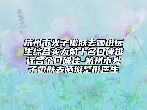 杭州市光子嫩肤去晒斑医生综合实力前十名口碑排行各个口碑佳-杭州市光子嫩肤去晒斑整形医生