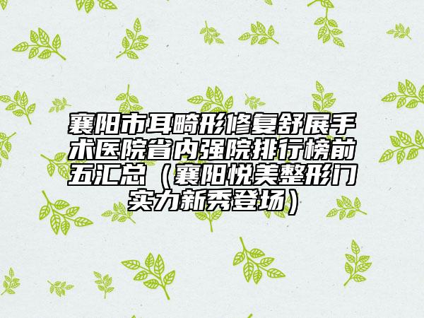 襄阳市耳畸形修复舒展手术医院省内强院排行榜前五汇总（襄阳悦美整形门实力新秀登场）