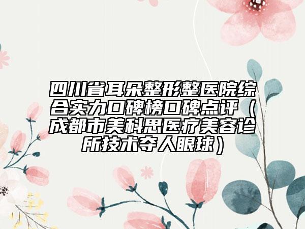 四川省耳朵整形整医院综合实力口碑榜口碑点评（成都市美科思医疗美容诊所技术夺人眼球）