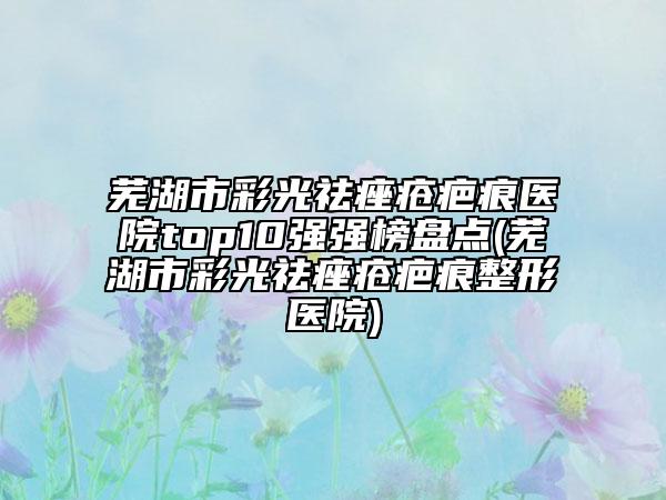芜湖市彩光祛痤疮疤痕医院top10强强榜盘点(芜湖市彩光祛痤疮疤痕整形医院)