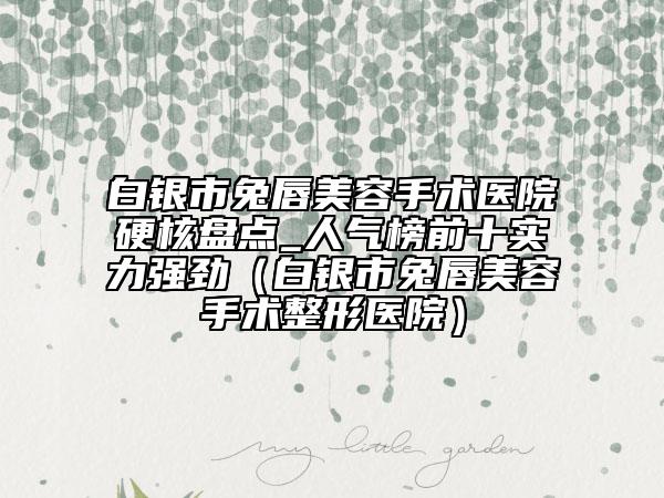 白银市兔唇美容手术医院硬核盘点_人气榜前十实力强劲（白银市兔唇美容手术整形医院）