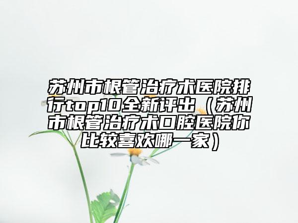 苏州市根管治疗术医院排行top10全新评出（苏州市根管治疗术口腔医院你比较喜欢哪一家）