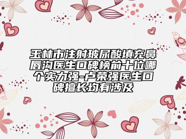 玉林市注射玻尿酸填充鼻唇沟医生口碑榜前十位哪个实力强-卢荣强医生口碑擅长均有涉及