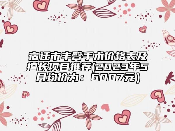 宿迁市丰臀手术价格表及擅长项目推荐(2023年5月均价为：6007元）