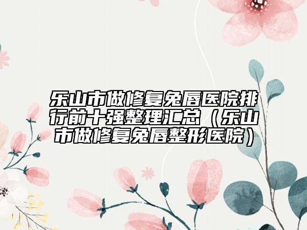 乐山市做修复兔唇医院排行前十强整理汇总（乐山市做修复兔唇整形医院）