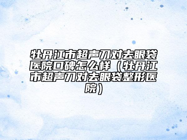 牡丹江市超声刀对去眼袋医院口碑怎么样（牡丹江市超声刀对去眼袋整形医院）