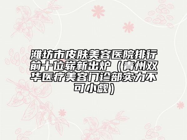 潍坊市皮肤美容医院排行前十位崭新出炉（青州双华医疗美容门诊部实力不可小觑）