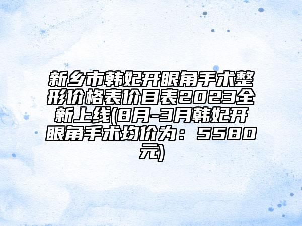 新乡市韩妃开眼角手术整形价格表价目表2023全新上线(8月-3月韩妃开眼角手术均价为：5580元)