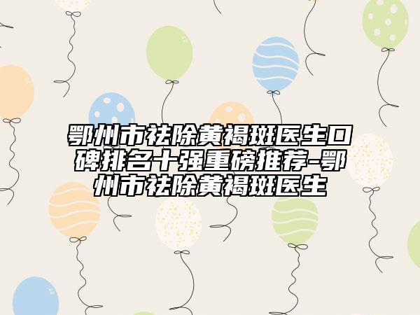 鄂州市祛除黄褐斑医生口碑排名十强重磅推荐-鄂州市祛除黄褐斑医生