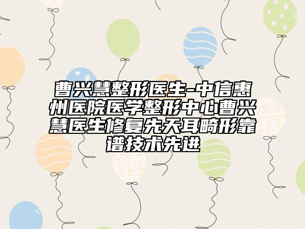 曹兴慧整形医生-中信惠州医院医学整形中心曹兴慧医生修复先天耳畸形靠谱技术先进