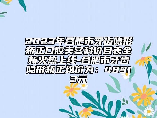 2023年合肥市牙齿隐形矫正口腔美容科价目表全新火热上线-合肥市牙齿隐形矫正均价为：48913元