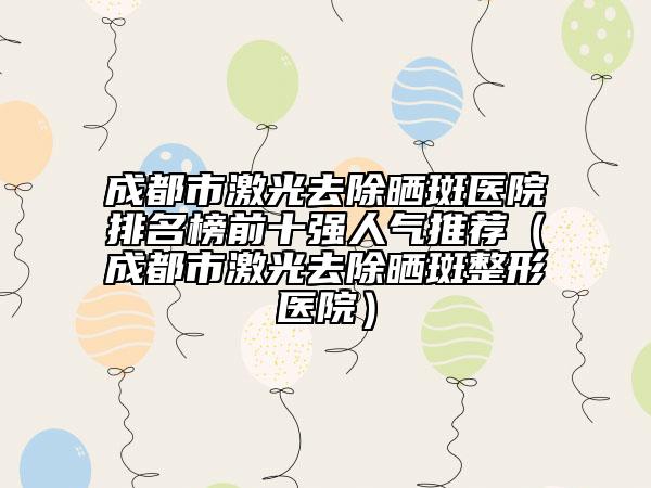 成都市激光去除晒斑医院排名榜前十强人气推荐（成都市激光去除晒斑整形医院）