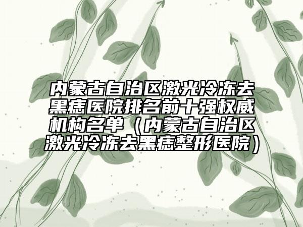 内蒙古自治区激光冷冻去黑痣医院排名前十强权威机构名单（内蒙古自治区激光冷冻去黑痣整形医院）