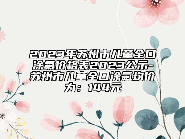 2023年苏州市儿童全口涂氟价格表2023公示-苏州市儿童全口涂氟均价为：144元
