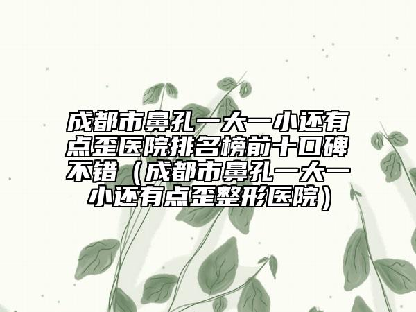 成都市鼻孔一大一小还有点歪医院排名榜前十口碑不错（成都市鼻孔一大一小还有点歪整形医院）