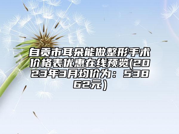 自贡市耳朵能做整形手术价格表优惠在线预览(2023年3月均价为：53862元）