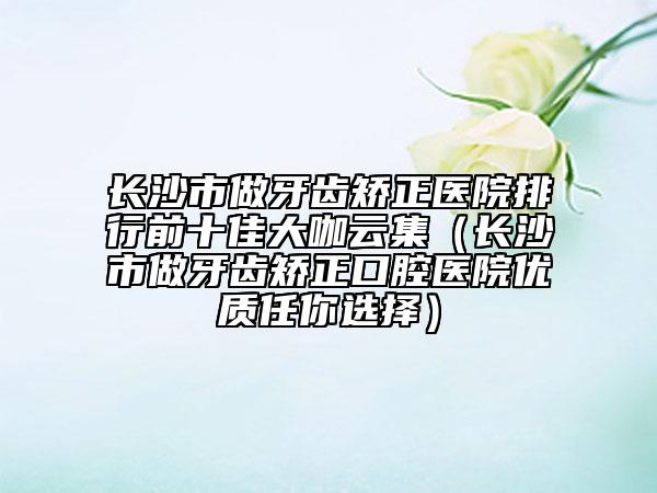 长沙市做牙齿矫正医院排行前十佳大咖云集（长沙市做牙齿矫正口腔医院优质任你选择）