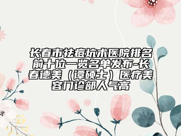 长春市祛痘坑术医院排名前十位一览名单发布-长春德美（谭硕士）医疗美容门诊部人气高