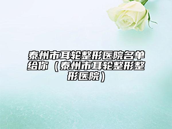 泰州市耳轮整形医院名单给你（泰州市耳轮整形整形医院）
