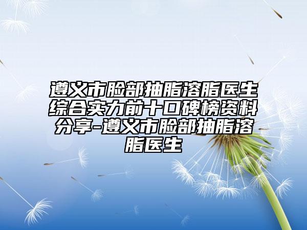 遵义市脸部抽脂溶脂医生综合实力前十口碑榜资料分享-遵义市脸部抽脂溶脂医生
