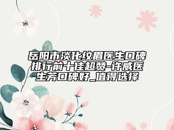 岳阳市淡化纹眉医生口碑排行前十佳超赞-许威医生芳口碑好_值得选择