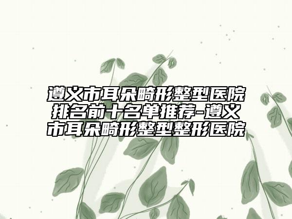 遵义市耳朵畸形整型医院排名前十名单推荐-遵义市耳朵畸形整型整形医院