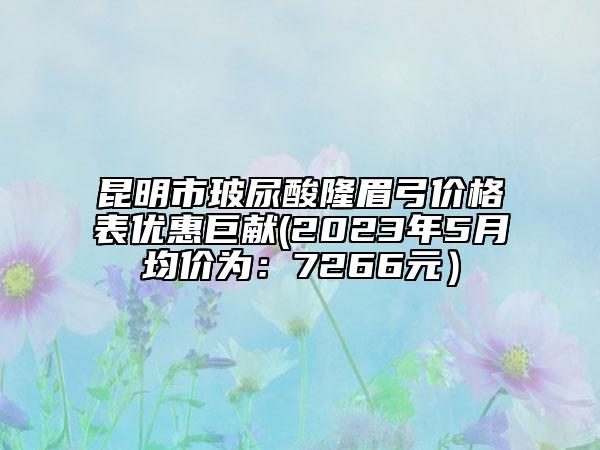 昆明市玻尿酸隆眉弓价格表优惠巨献(2023年5月均价为：7266元）