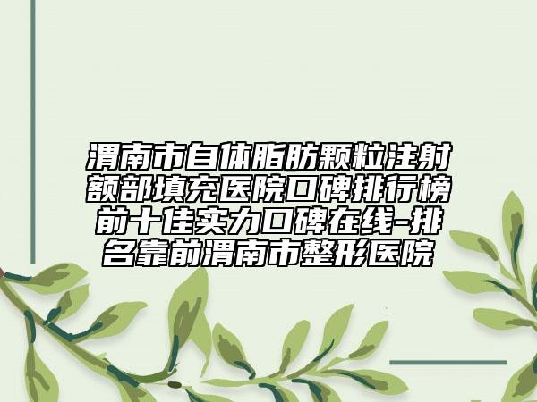 渭南市自体脂肪颗粒注射额部填充医院口碑排行榜前十佳实力口碑在线-排名靠前渭南市整形医院