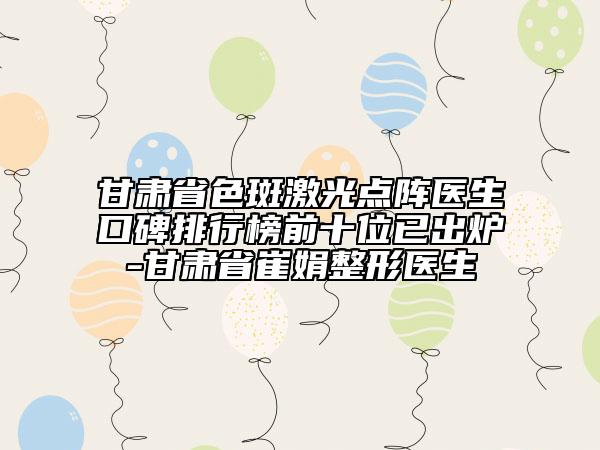 甘肃省色斑激光点阵医生口碑排行榜前十位已出炉-甘肃省崔娟整形医生