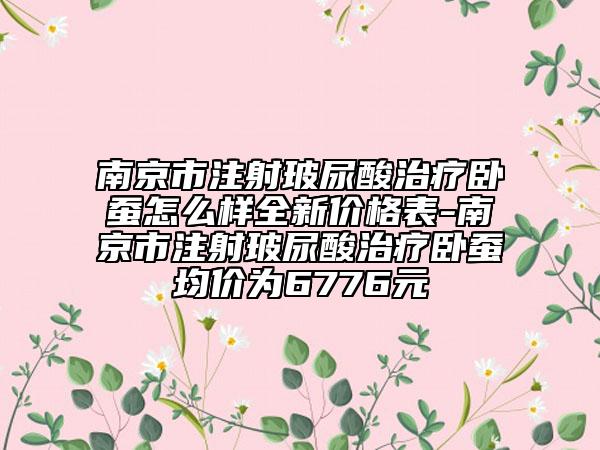 南京市注射玻尿酸治疗卧蚕怎么样全新价格表-南京市注射玻尿酸治疗卧蚕均价为6776元
