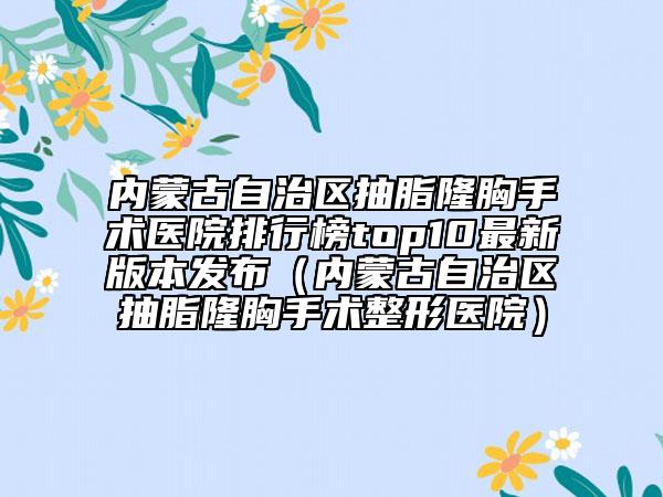 内蒙古自治区抽脂隆胸手术医院排行榜top10最新版本发布（内蒙古自治区抽脂隆胸手术整形医院）