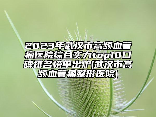 2023年武汉市高频血管瘤医院综合实力top10口碑排名榜单出炉(武汉市高频血管瘤整形医院)