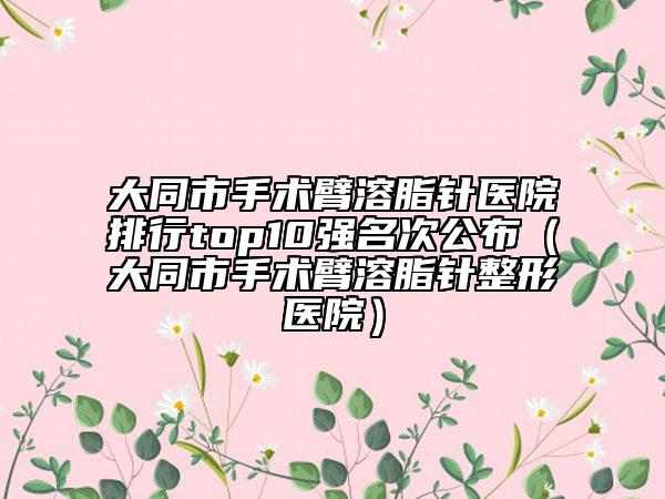 大同市手术臂溶脂针医院排行top10强名次公布（大同市手术臂溶脂针整形医院）
