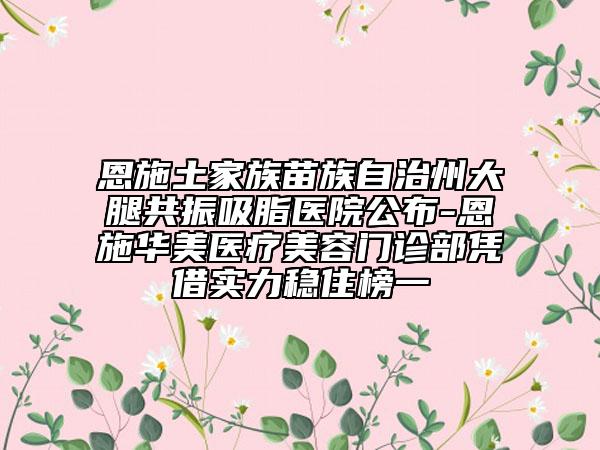恩施土家族苗族自治州大腿共振吸脂医院公布-恩施华美医疗美容门诊部凭借实力稳住榜一