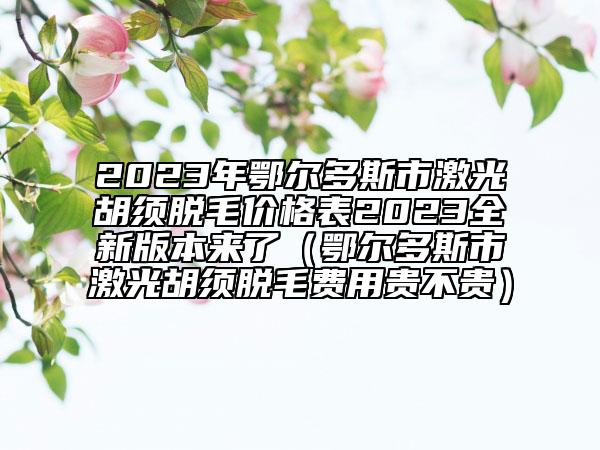 2023年鄂尔多斯市激光胡须脱毛价格表2023全新版本来了（鄂尔多斯市激光胡须脱毛费用贵不贵）