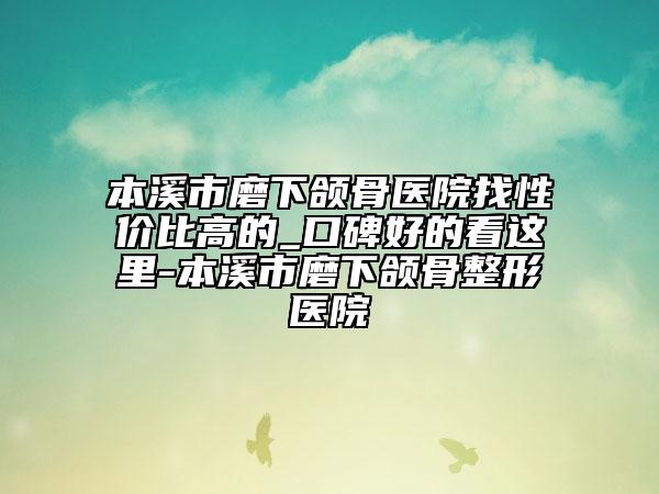 本溪市磨下颌骨医院找性价比高的_口碑好的看这里-本溪市磨下颌骨整形医院