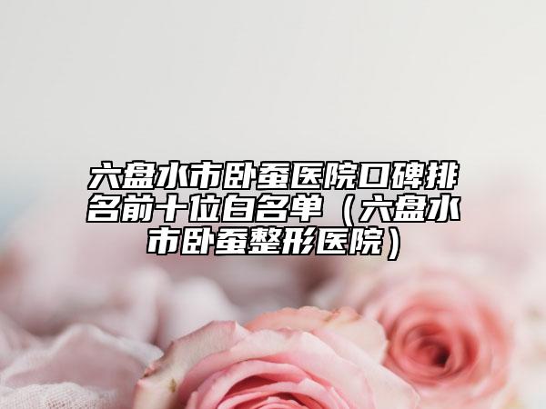 六盘水市卧蚕医院口碑排名前十位白名单（六盘水市卧蚕整形医院）