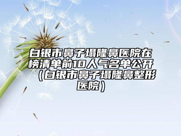 白银市鼻子塌隆鼻医院在榜清单前10人气名单公开（白银市鼻子塌隆鼻整形医院）