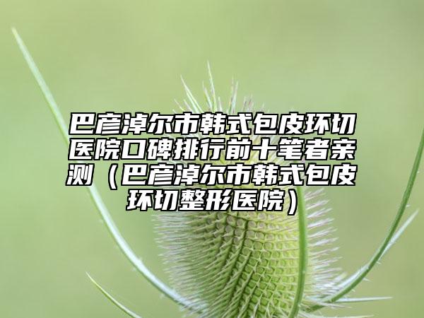 巴彦淖尔市韩式包皮环切医院口碑排行前十笔者亲测（巴彦淖尔市韩式包皮环切整形医院）