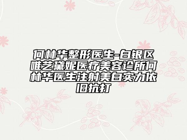 何林华整形医生-白银区唯艺黛妮医疗美容诊所何林华医生注射美白实力依旧抗打