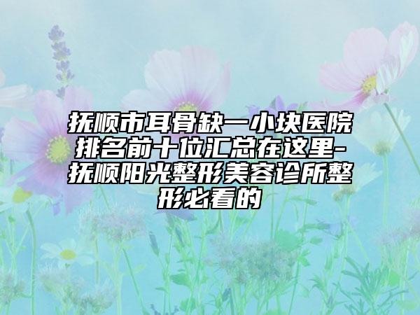 抚顺市耳骨缺一小块医院排名前十位汇总在这里-抚顺阳光整形美容诊所整形必看的