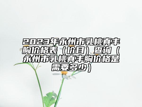 2023年永州市乳桃真丰胸价格表（价目）查询（永州市乳桃真丰胸价格是需要多少）