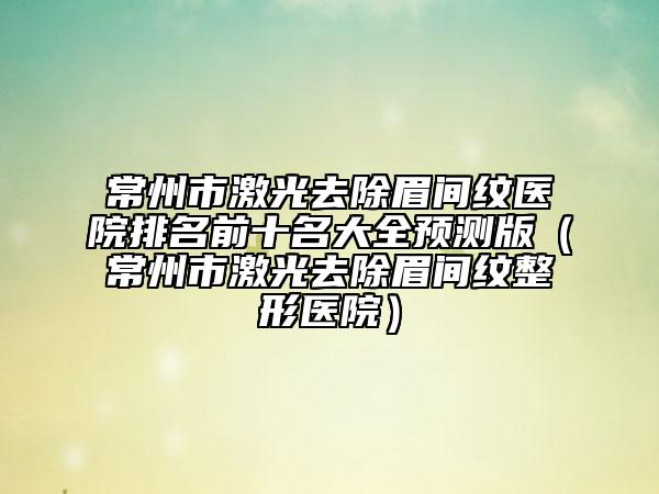 常州市激光去除眉间纹医院排名前十名大全预测版（常州市激光去除眉间纹整形医院）