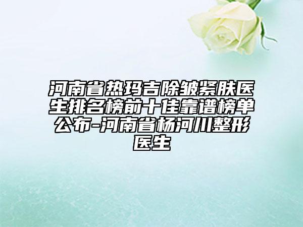河南省热玛吉除皱紧肤医生排名榜前十佳靠谱榜单公布-河南省杨河川整形医生