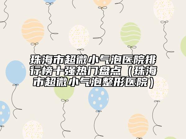 珠海市超微小气泡医院排行榜十强热门盘点（珠海市超微小气泡整形医院）
