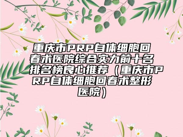 重庆市PRP自体细胞回春术医院综合实力前十名排名榜良心推荐（重庆市PRP自体细胞回春术整形医院）